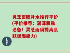 灵芝面膜补水推荐平价(平价推荐：润泽肌肤必备！灵芝面膜提高肌肤保湿能力)