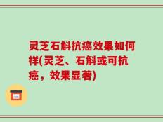 灵芝石斛抗癌效果如何样(灵芝、石斛或可抗癌，效果显著)