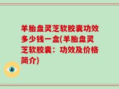 羊胎盘灵芝软胶囊功效多少钱一盒(羊胎盘灵芝软胶囊：功效及价格简介)