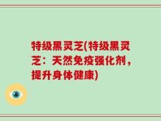 特级黑灵芝(特级黑灵芝：天然免疫强化剂，提升身体健康)