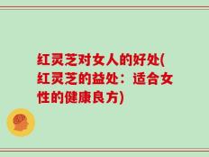 红灵芝对女人的好处(红灵芝的益处：适合女性的健康良方)