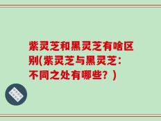 紫灵芝和黑灵芝有啥区别(紫灵芝与黑灵芝：不同之处有哪些？)