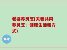 老婆养灵芝(夫妻共同养灵芝：健康生活新方式)