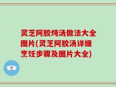 灵芝阿胶炖汤做法大全图片(灵芝阿胶汤详细烹饪步骤及图片大全)