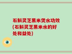 石斛灵芝黑米煲水功效(石斛灵芝黑米水的好处和益处)