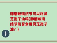 肺磨玻璃结节可以吃灵芝孢子油吗(肺磨玻璃结节能否食用灵芝孢子油？)