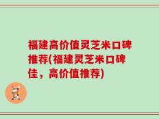 福建高价值灵芝米口碑推荐(福建灵芝米口碑佳，高价值推荐)