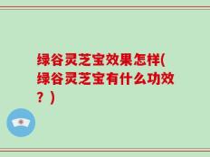 绿谷灵芝宝效果怎样(绿谷灵芝宝有什么功效？)