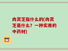 肉灵芝指什么的(肉灵芝是什么？一种实用的中药材)