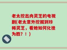 老太挖出肉灵芝的电视剧(老太意外挖掘到珍稀灵芝，看她如何化挫为胜？！)