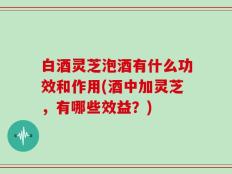 白酒灵芝泡酒有什么功效和作用(酒中加灵芝，有哪些效益？)