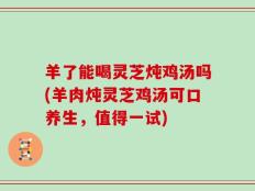 羊了能喝灵芝炖鸡汤吗(羊肉炖灵芝鸡汤可口养生，值得一试)