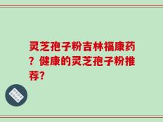 灵芝孢子粉吉林福康药？健康的灵芝孢子粉推荐？