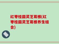 红枣桂圆灵芝葛根(红枣桂圆灵芝葛根养生组合)