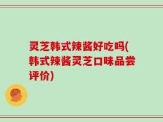 灵芝韩式辣酱好吃吗(韩式辣酱灵芝口味品尝评价)