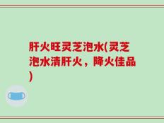 肝火旺灵芝泡水(灵芝泡水清肝火，降火佳品)
