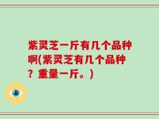 紫灵芝一斤有几个品种啊(紫灵芝有几个品种？重量一斤。)