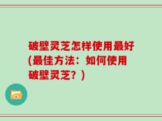 破壁灵芝怎样使用最好(最佳方法：如何使用破壁灵芝？)