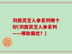 羽西灵芝人参系列哪个好(羽西灵芝人参系列——哪款最优？)