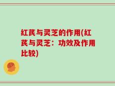 红芪与灵芝的作用(红芪与灵芝：功效及作用比较)
