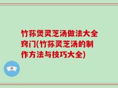 竹荪煲灵芝汤做法大全窍门(竹荪灵芝汤的制作方法与技巧大全)