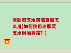 老款灵芝水润隔离霜怎么用(如何使用老版灵芝水润隔离霜？)