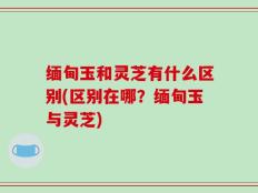 缅甸玉和灵芝有什么区别(区别在哪？缅甸玉与灵芝)