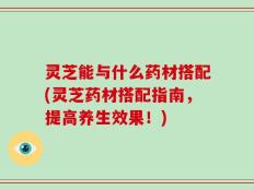 灵芝能与什么药材搭配(灵芝药材搭配指南，提高养生效果！)
