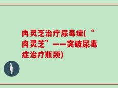 肉灵芝治疗尿毒症(“肉灵芝”——突破尿毒症治疗瓶颈)