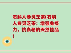 石斛人参灵芝茶(石斛人参灵芝茶：增强免疫力，抗衰老的天然佳品)