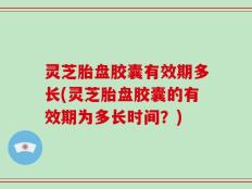 灵芝胎盘胶囊有效期多长(灵芝胎盘胶囊的有效期为多长时间？)