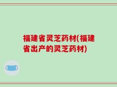 福建省灵芝药材(福建省出产的灵芝药材)