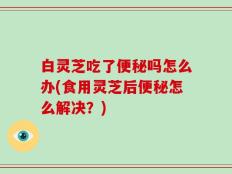 白灵芝吃了便秘吗怎么办(食用灵芝后便秘怎么解决？)