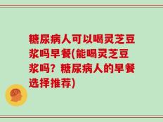 糖尿病人可以喝灵芝豆浆吗早餐(能喝灵芝豆浆吗？糖尿病人的早餐选择推荐)