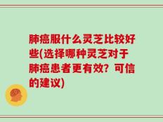 肺癌服什么灵芝比较好些(选择哪种灵芝对于肺癌患者更有效？可信的建议)