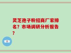 灵芝孢子粉招商厂家排名？市场调研分析报告？