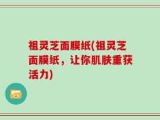 祖灵芝面膜纸(祖灵芝面膜纸，让你肌肤重获活力)
