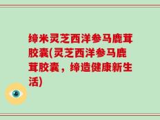 缔米灵芝西洋参马鹿茸胶囊(灵芝西洋参马鹿茸胶囊，缔造健康新生活)