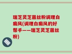 瑞芝灵芝菌丝粉调理白癜风(调理白癜风的好帮手——瑞芝灵芝菌丝粉)