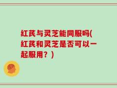 红芪与灵芝能同服吗(红芪和灵芝是否可以一起服用？)