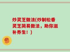 炒灵芝做法(炒制松香灵芝简易做法，助你滋补养生！)