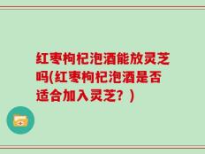 红枣枸杞泡酒能放灵芝吗(红枣枸杞泡酒是否适合加入灵芝？)