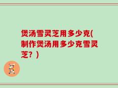 煲汤雪灵芝用多少克(制作煲汤用多少克雪灵芝？)