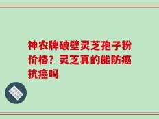 神农牌破壁灵芝孢子粉价格？灵芝真的能防癌抗癌吗