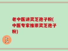 老中医讲灵芝孢子粉(中医专家推崇灵芝孢子粉)