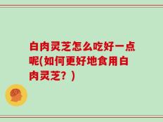 白肉灵芝怎么吃好一点呢(如何更好地食用白肉灵芝？)