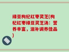 绿豆枸杞红枣灵芝(枸杞红枣绿豆灵芝汤：营养丰富，滋补调养佳品)