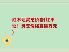 红不让灵芝价格(红不让！灵芝价格直逼万元)