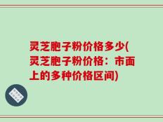 灵芝胞子粉价格多少(灵芝胞子粉价格：市面上的多种价格区间)