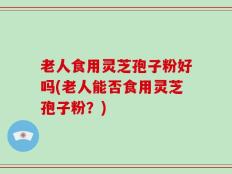 老人食用灵芝孢子粉好吗(老人能否食用灵芝孢子粉？)